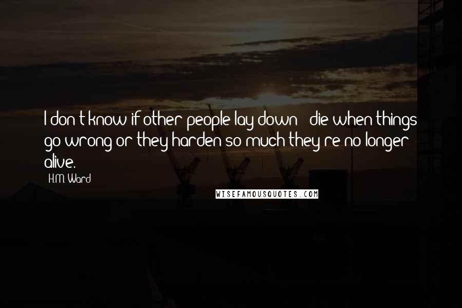 H.M. Ward Quotes: I don't know if other people lay down & die when things go wrong or they harden so much they're no longer alive.