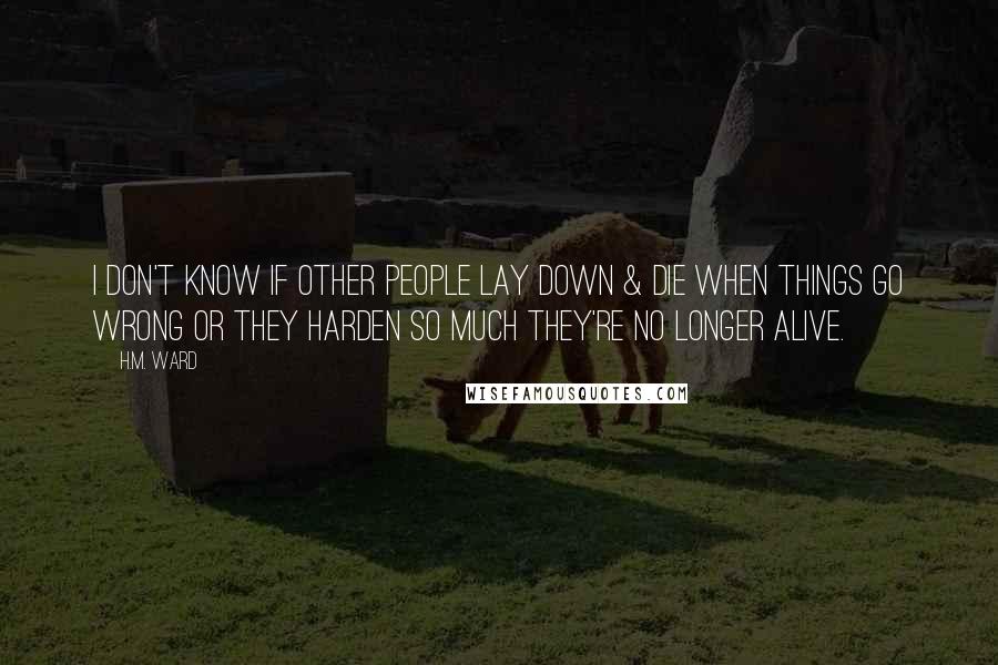 H.M. Ward Quotes: I don't know if other people lay down & die when things go wrong or they harden so much they're no longer alive.
