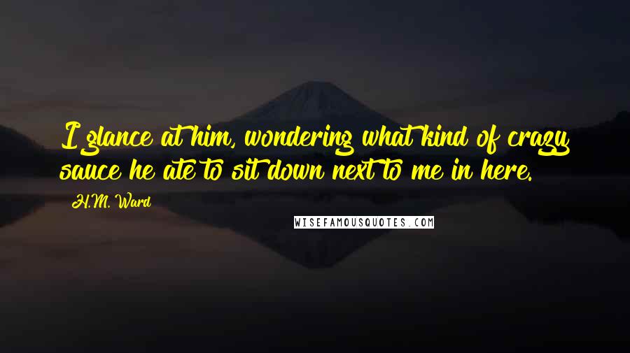 H.M. Ward Quotes: I glance at him, wondering what kind of crazy sauce he ate to sit down next to me in here.