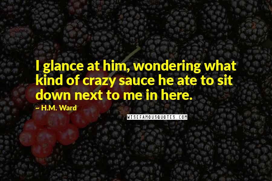 H.M. Ward Quotes: I glance at him, wondering what kind of crazy sauce he ate to sit down next to me in here.