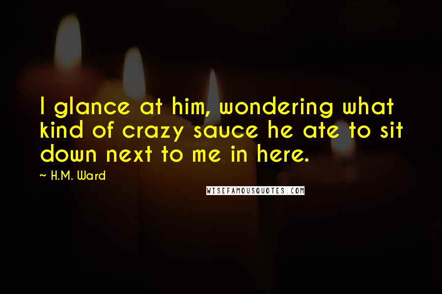 H.M. Ward Quotes: I glance at him, wondering what kind of crazy sauce he ate to sit down next to me in here.