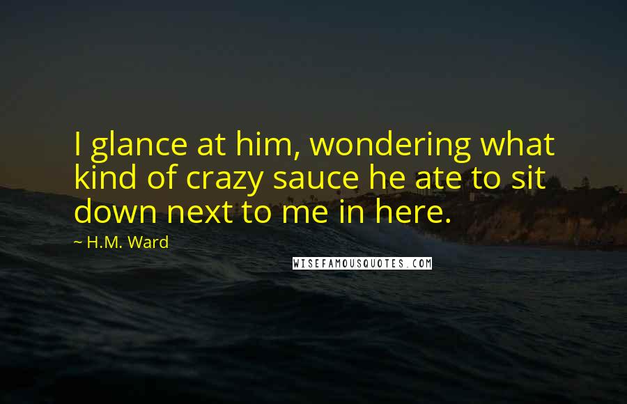 H.M. Ward Quotes: I glance at him, wondering what kind of crazy sauce he ate to sit down next to me in here.