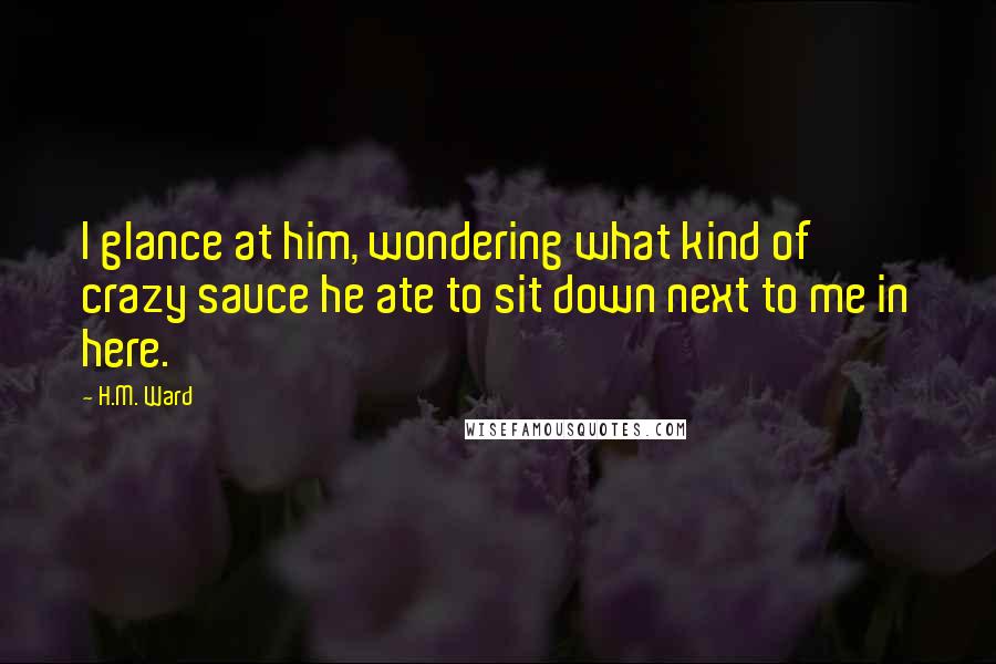 H.M. Ward Quotes: I glance at him, wondering what kind of crazy sauce he ate to sit down next to me in here.