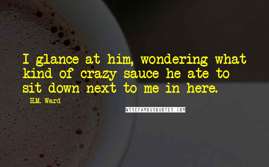 H.M. Ward Quotes: I glance at him, wondering what kind of crazy sauce he ate to sit down next to me in here.