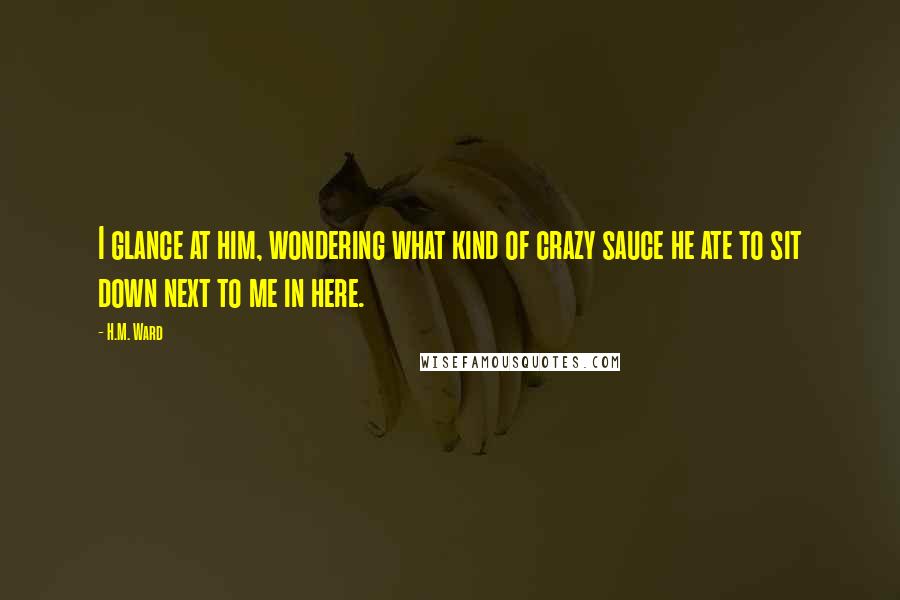 H.M. Ward Quotes: I glance at him, wondering what kind of crazy sauce he ate to sit down next to me in here.