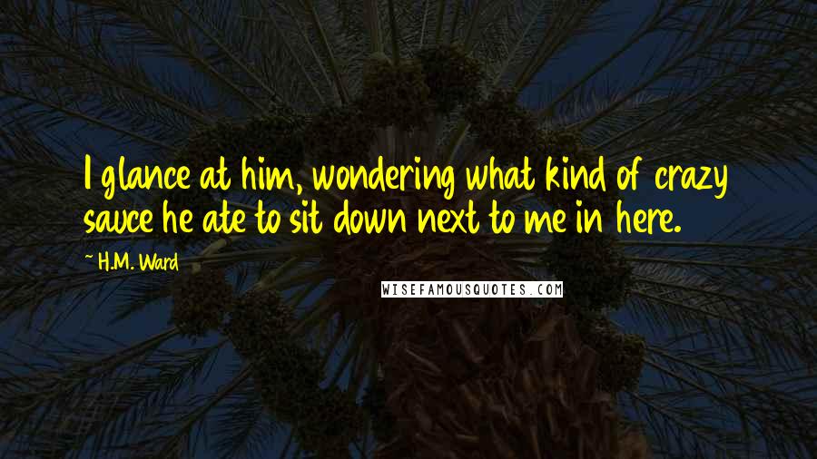 H.M. Ward Quotes: I glance at him, wondering what kind of crazy sauce he ate to sit down next to me in here.