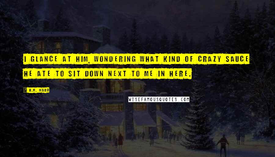 H.M. Ward Quotes: I glance at him, wondering what kind of crazy sauce he ate to sit down next to me in here.