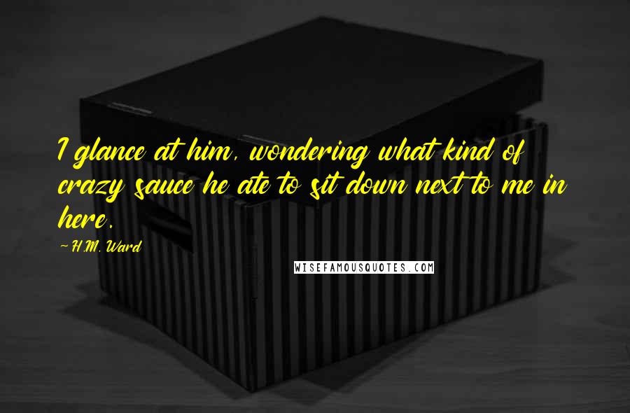 H.M. Ward Quotes: I glance at him, wondering what kind of crazy sauce he ate to sit down next to me in here.