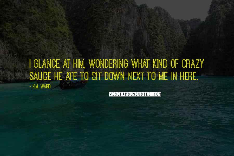 H.M. Ward Quotes: I glance at him, wondering what kind of crazy sauce he ate to sit down next to me in here.