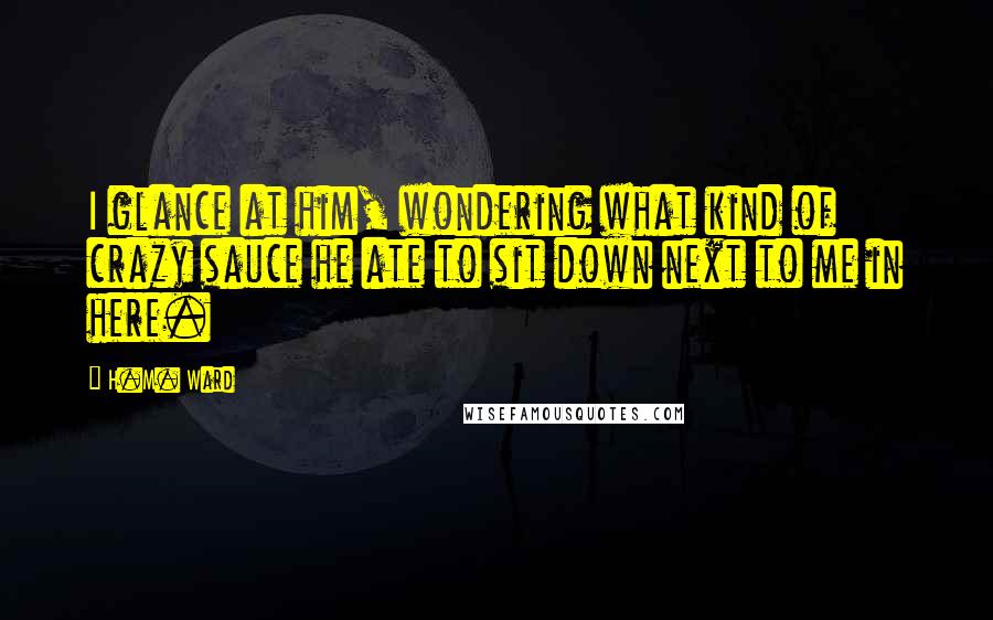 H.M. Ward Quotes: I glance at him, wondering what kind of crazy sauce he ate to sit down next to me in here.