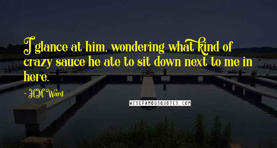 H.M. Ward Quotes: I glance at him, wondering what kind of crazy sauce he ate to sit down next to me in here.