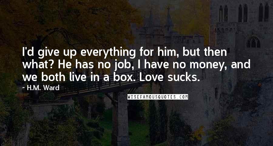 H.M. Ward Quotes: I'd give up everything for him, but then what? He has no job, I have no money, and we both live in a box. Love sucks.