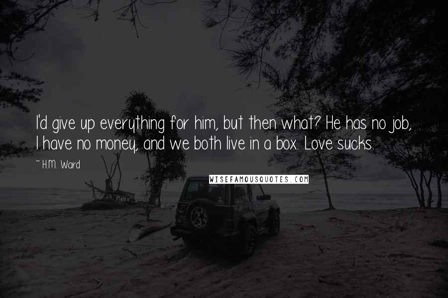 H.M. Ward Quotes: I'd give up everything for him, but then what? He has no job, I have no money, and we both live in a box. Love sucks.