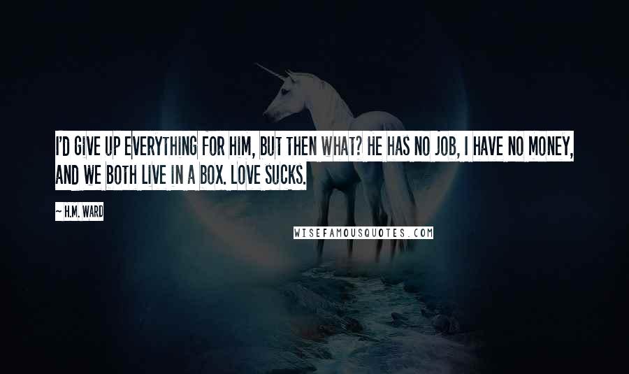 H.M. Ward Quotes: I'd give up everything for him, but then what? He has no job, I have no money, and we both live in a box. Love sucks.