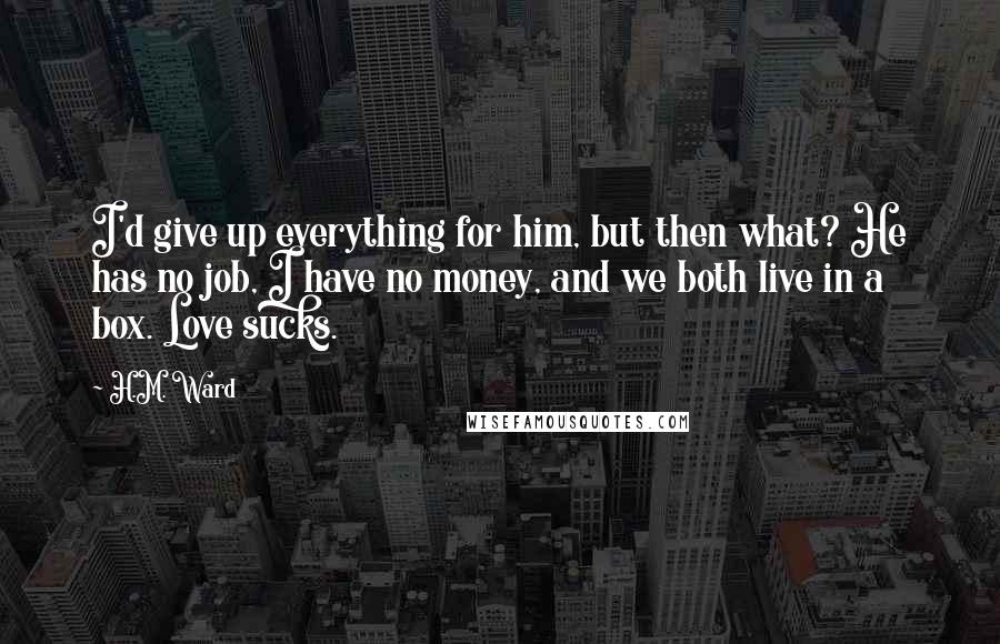 H.M. Ward Quotes: I'd give up everything for him, but then what? He has no job, I have no money, and we both live in a box. Love sucks.