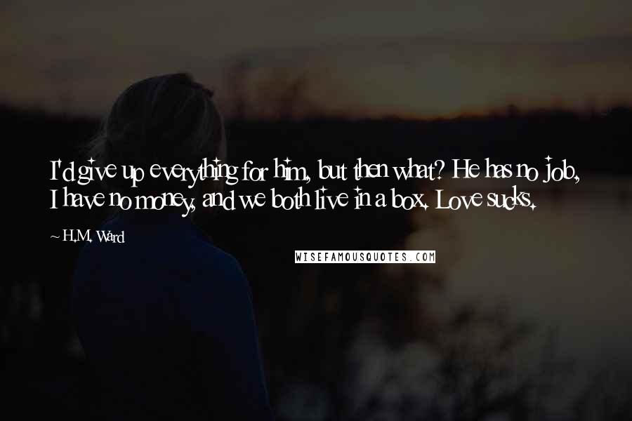 H.M. Ward Quotes: I'd give up everything for him, but then what? He has no job, I have no money, and we both live in a box. Love sucks.