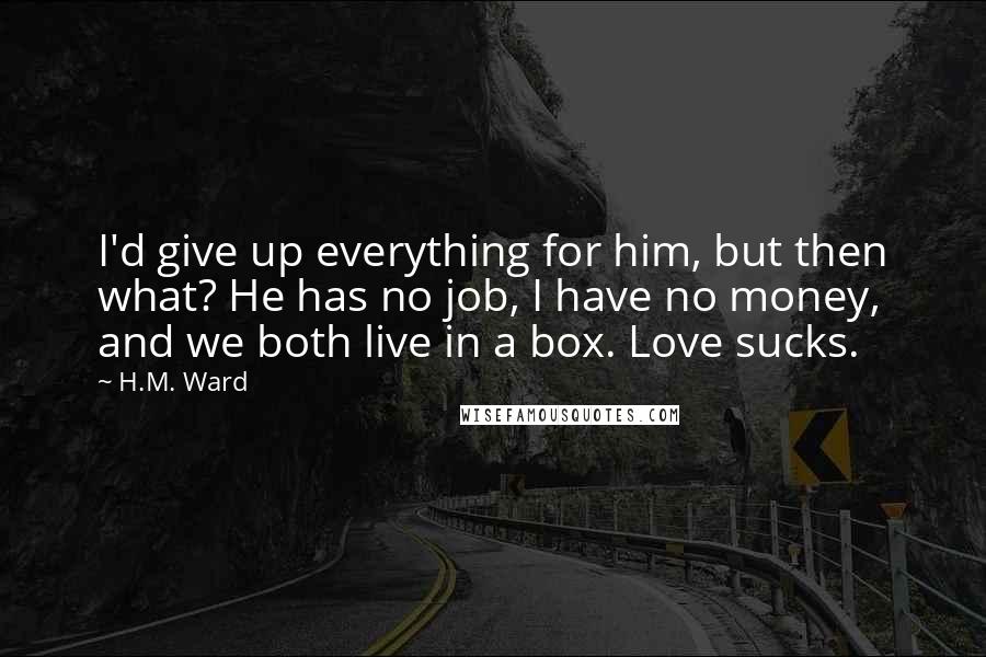 H.M. Ward Quotes: I'd give up everything for him, but then what? He has no job, I have no money, and we both live in a box. Love sucks.