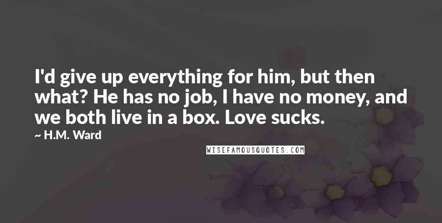 H.M. Ward Quotes: I'd give up everything for him, but then what? He has no job, I have no money, and we both live in a box. Love sucks.