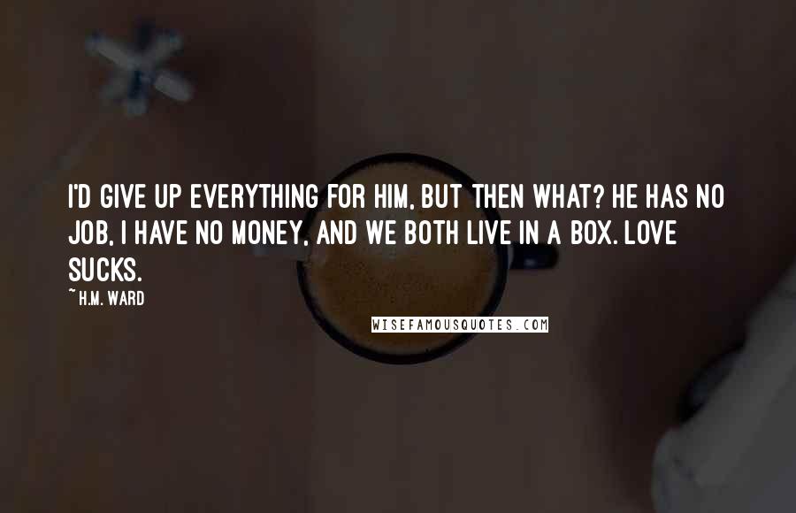 H.M. Ward Quotes: I'd give up everything for him, but then what? He has no job, I have no money, and we both live in a box. Love sucks.