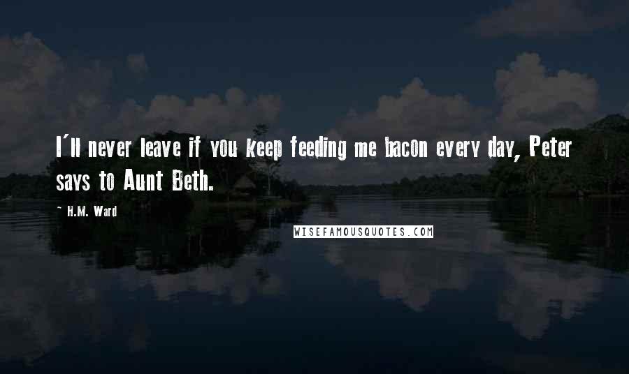 H.M. Ward Quotes: I'll never leave if you keep feeding me bacon every day, Peter says to Aunt Beth.
