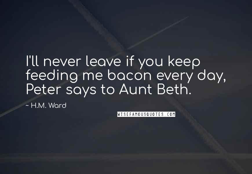 H.M. Ward Quotes: I'll never leave if you keep feeding me bacon every day, Peter says to Aunt Beth.