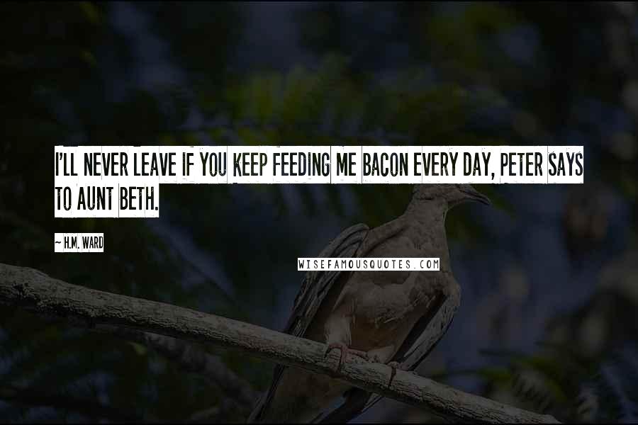 H.M. Ward Quotes: I'll never leave if you keep feeding me bacon every day, Peter says to Aunt Beth.