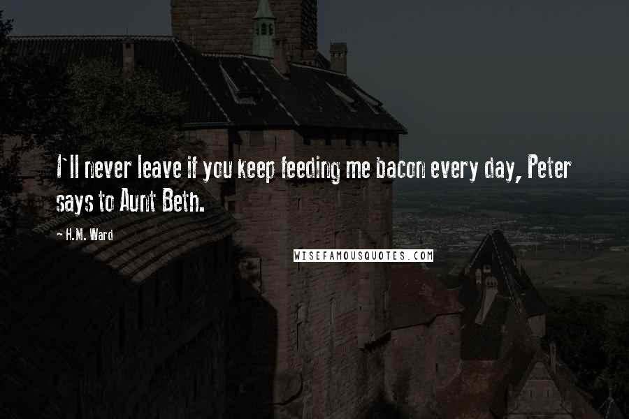 H.M. Ward Quotes: I'll never leave if you keep feeding me bacon every day, Peter says to Aunt Beth.