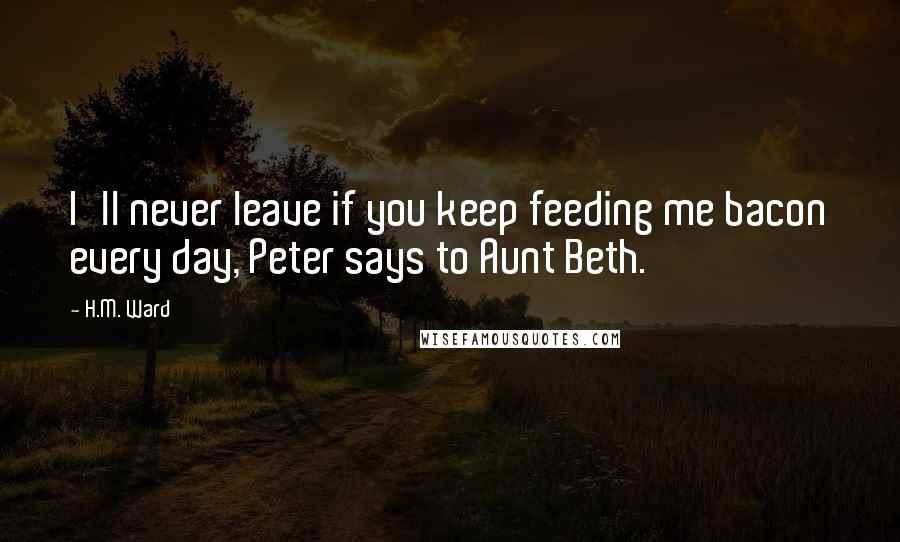 H.M. Ward Quotes: I'll never leave if you keep feeding me bacon every day, Peter says to Aunt Beth.