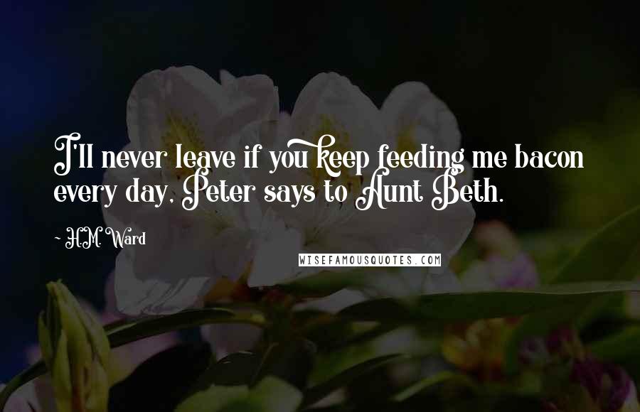H.M. Ward Quotes: I'll never leave if you keep feeding me bacon every day, Peter says to Aunt Beth.