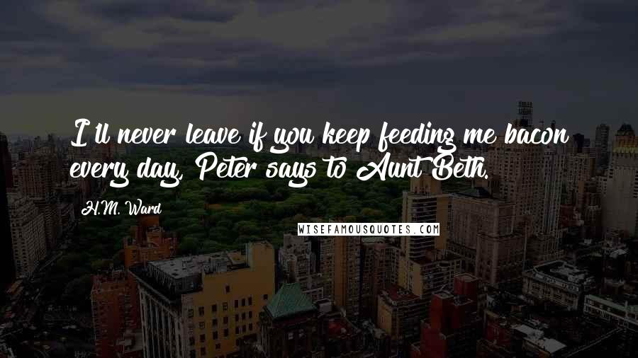 H.M. Ward Quotes: I'll never leave if you keep feeding me bacon every day, Peter says to Aunt Beth.