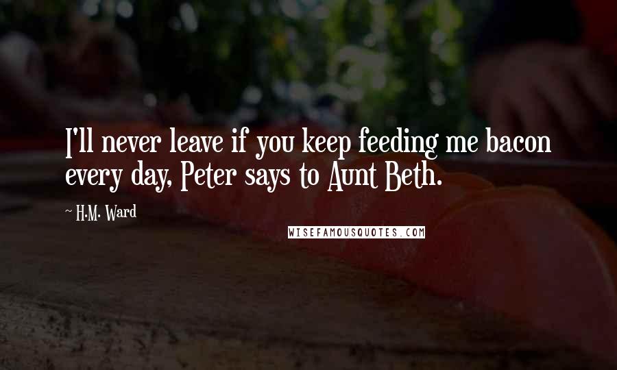 H.M. Ward Quotes: I'll never leave if you keep feeding me bacon every day, Peter says to Aunt Beth.