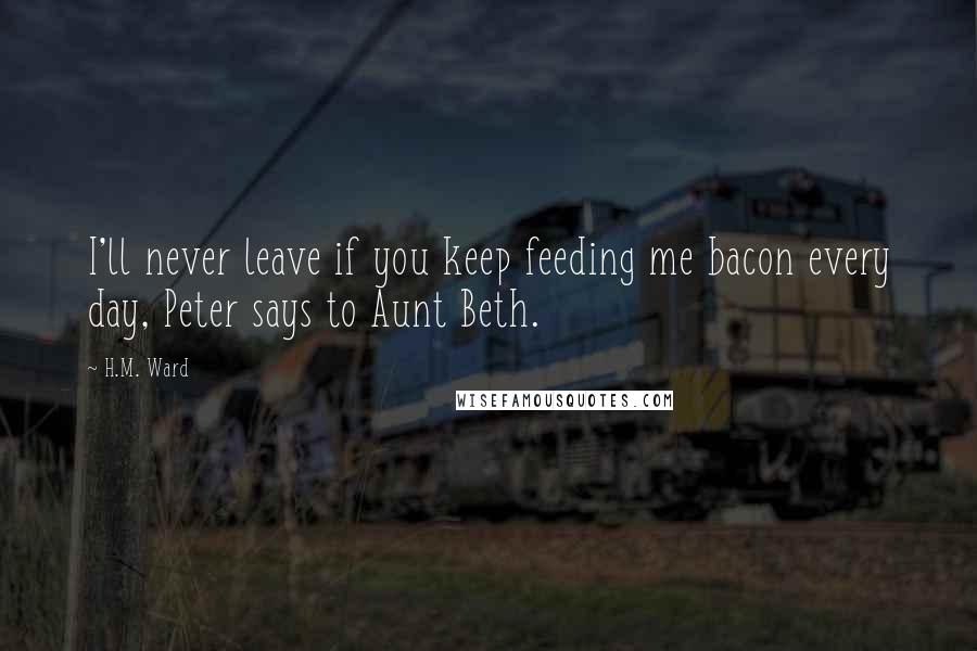 H.M. Ward Quotes: I'll never leave if you keep feeding me bacon every day, Peter says to Aunt Beth.