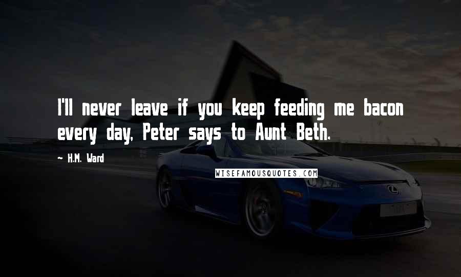 H.M. Ward Quotes: I'll never leave if you keep feeding me bacon every day, Peter says to Aunt Beth.