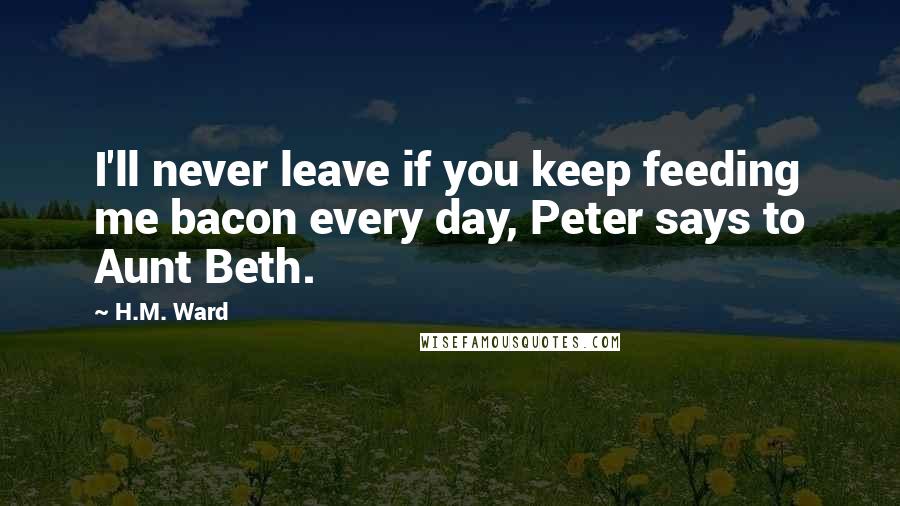 H.M. Ward Quotes: I'll never leave if you keep feeding me bacon every day, Peter says to Aunt Beth.