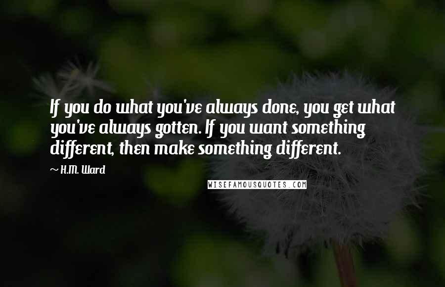 H.M. Ward Quotes: If you do what you've always done, you get what you've always gotten. If you want something different, then make something different.