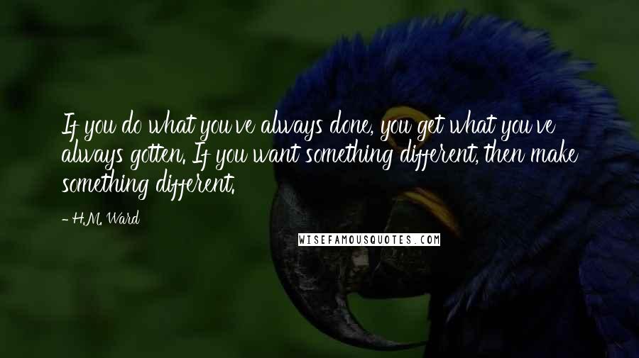 H.M. Ward Quotes: If you do what you've always done, you get what you've always gotten. If you want something different, then make something different.