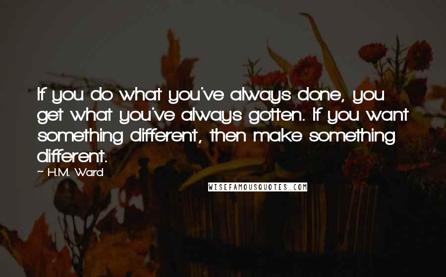 H.M. Ward Quotes: If you do what you've always done, you get what you've always gotten. If you want something different, then make something different.