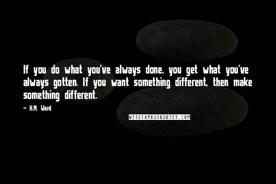 H.M. Ward Quotes: If you do what you've always done, you get what you've always gotten. If you want something different, then make something different.