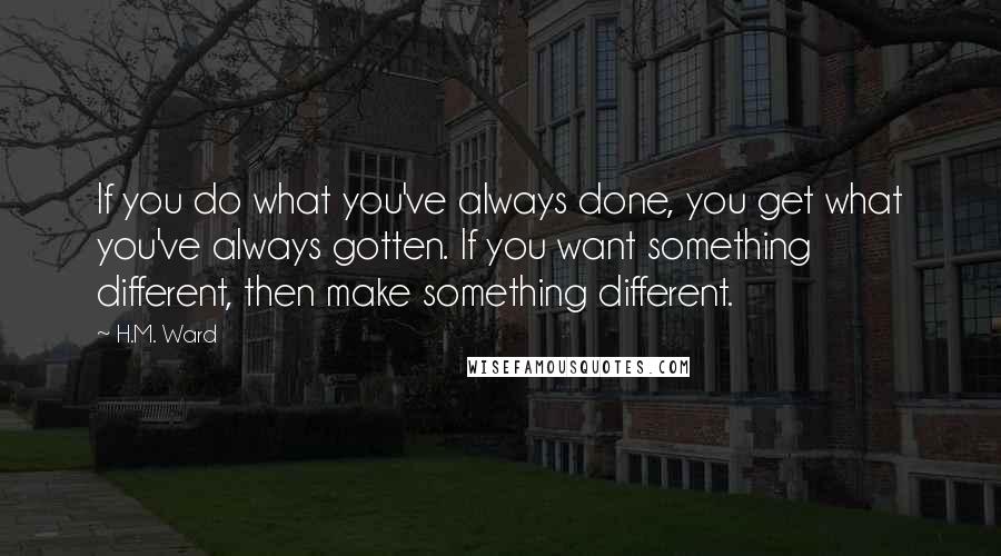 H.M. Ward Quotes: If you do what you've always done, you get what you've always gotten. If you want something different, then make something different.