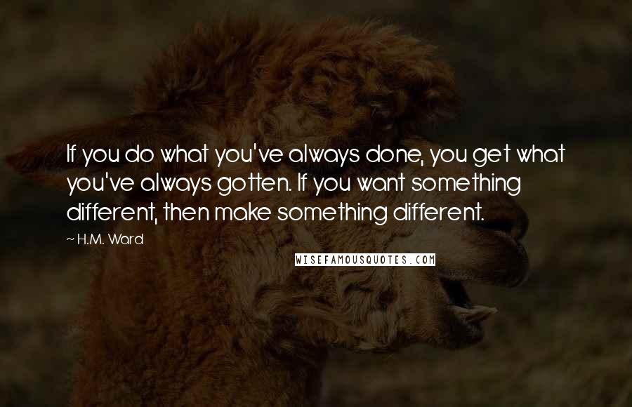 H.M. Ward Quotes: If you do what you've always done, you get what you've always gotten. If you want something different, then make something different.