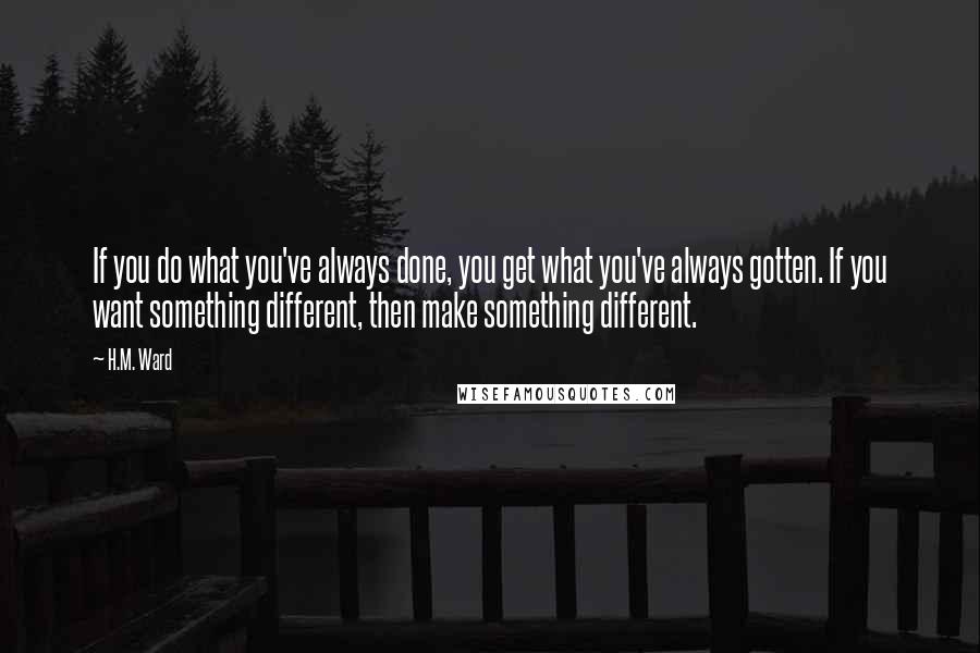 H.M. Ward Quotes: If you do what you've always done, you get what you've always gotten. If you want something different, then make something different.