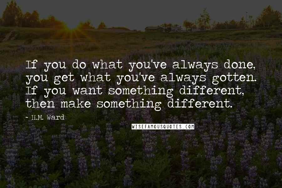 H.M. Ward Quotes: If you do what you've always done, you get what you've always gotten. If you want something different, then make something different.