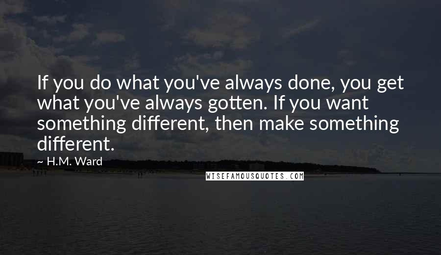 H.M. Ward Quotes: If you do what you've always done, you get what you've always gotten. If you want something different, then make something different.