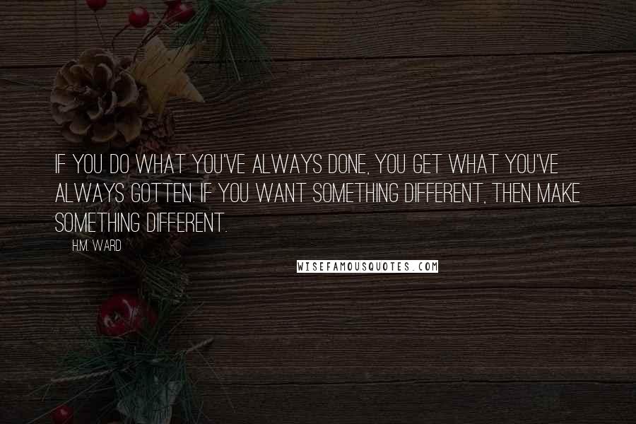 H.M. Ward Quotes: If you do what you've always done, you get what you've always gotten. If you want something different, then make something different.