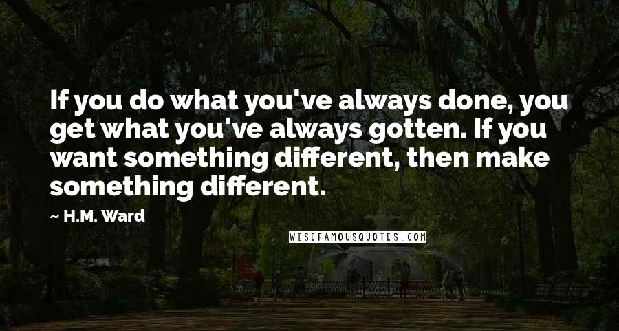 H.M. Ward Quotes: If you do what you've always done, you get what you've always gotten. If you want something different, then make something different.