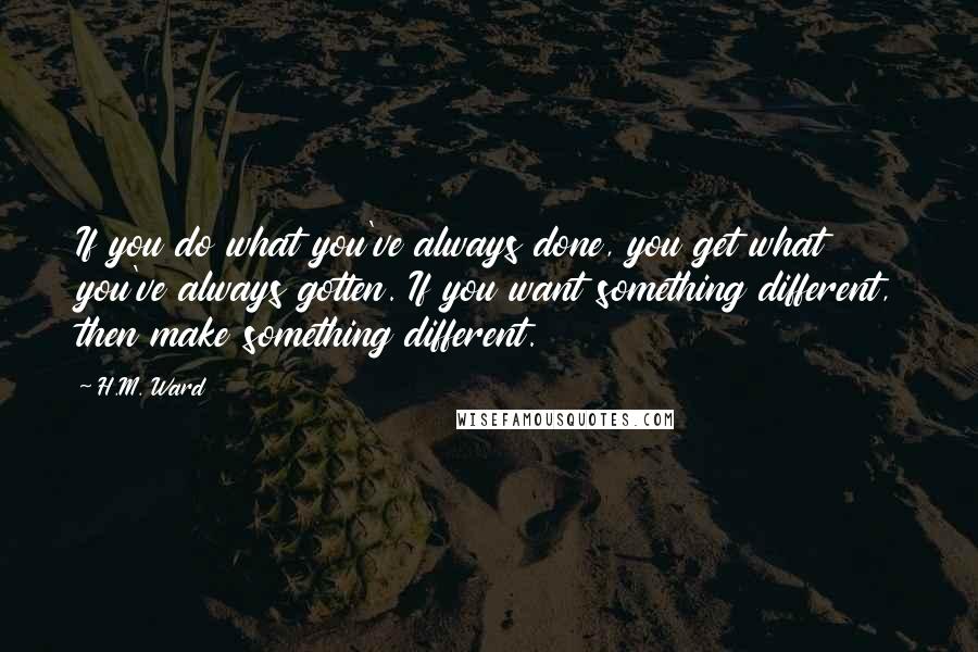 H.M. Ward Quotes: If you do what you've always done, you get what you've always gotten. If you want something different, then make something different.