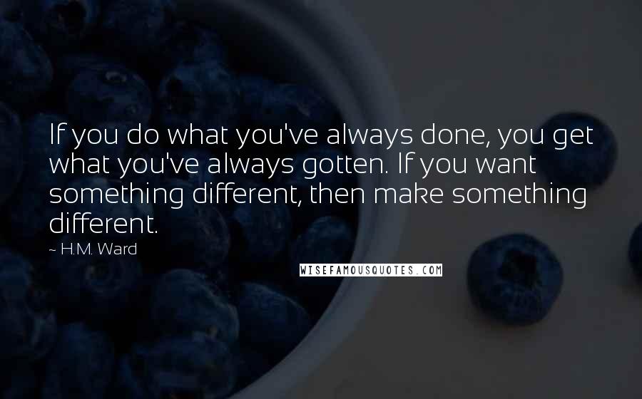 H.M. Ward Quotes: If you do what you've always done, you get what you've always gotten. If you want something different, then make something different.