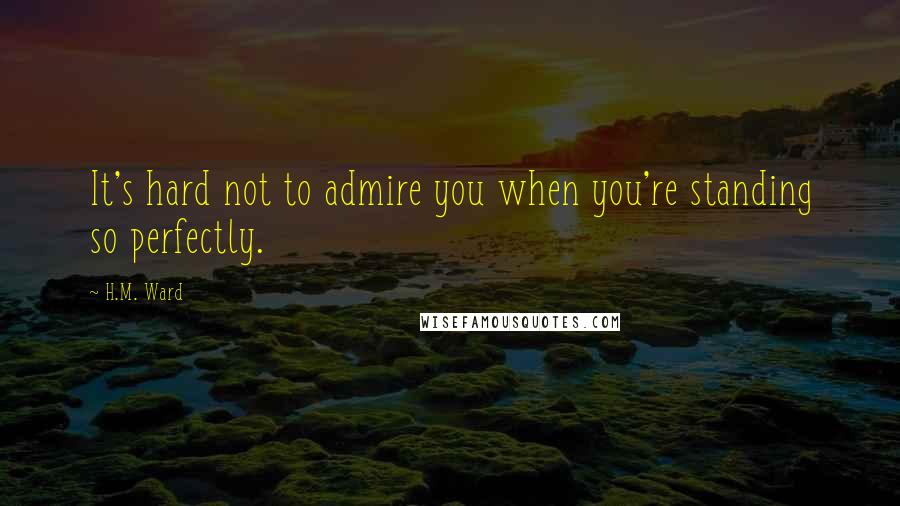 H.M. Ward Quotes: It's hard not to admire you when you're standing so perfectly.