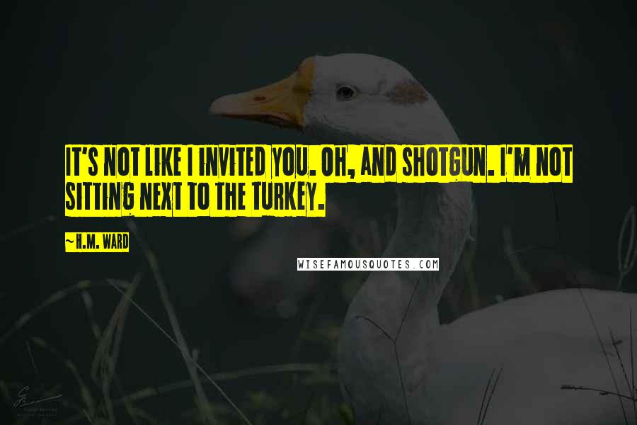 H.M. Ward Quotes: It's not like I invited you. Oh, and shotgun. I'm not sitting next to the turkey.