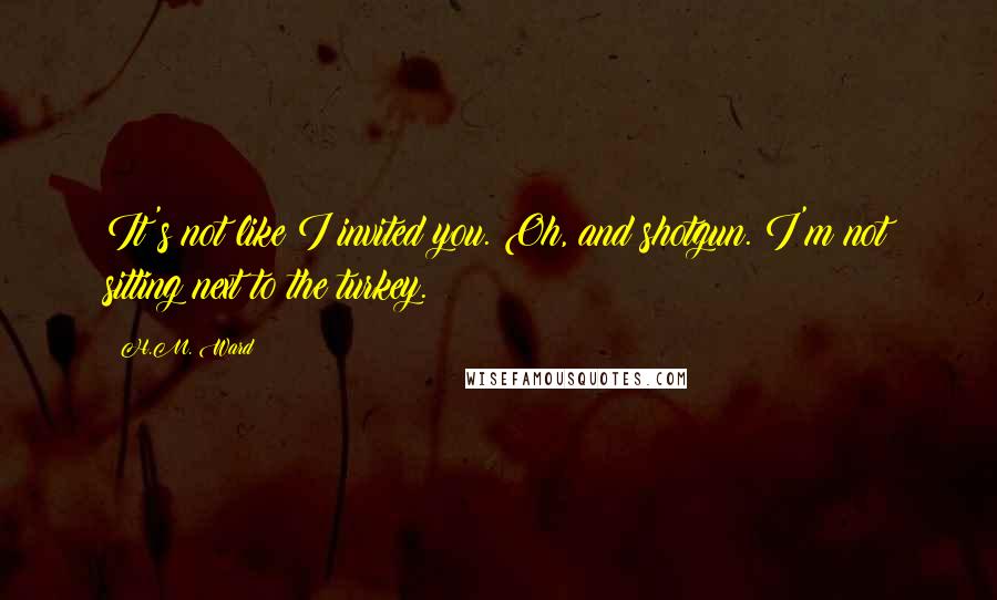 H.M. Ward Quotes: It's not like I invited you. Oh, and shotgun. I'm not sitting next to the turkey.